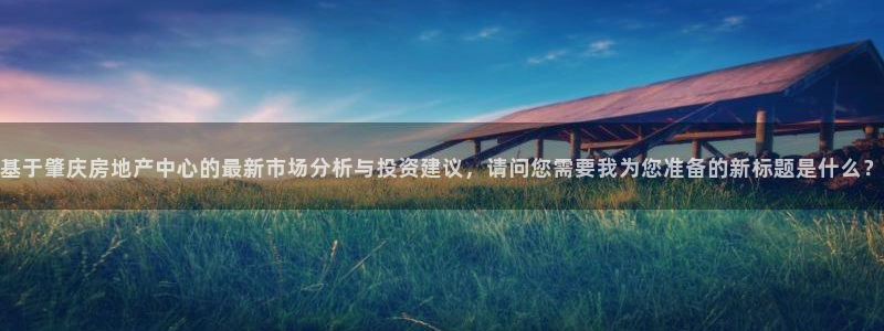 风暴娱乐棋牌：基于肇庆房地产中心的最新市场分析与投资建议，请
