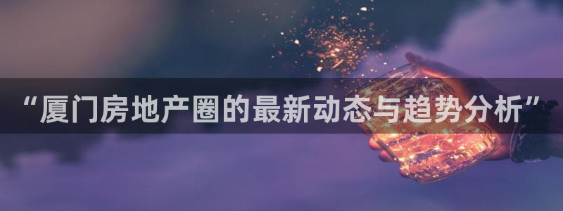 风暴娱乐客服：“厦门房地产圈的最新动态与趋势分析”